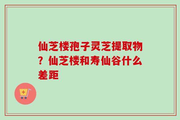 仙芝楼孢子灵芝提取物？仙芝楼和寿仙谷什么差距
