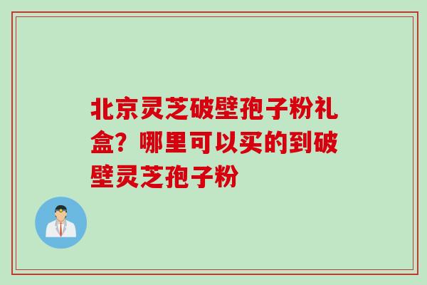 北京灵芝破壁孢子粉礼盒？哪里可以买的到破壁灵芝孢子粉