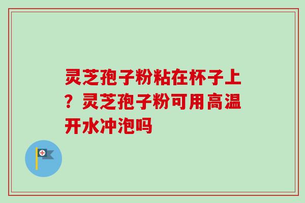 灵芝孢子粉粘在杯子上？灵芝孢子粉可用高温开水冲泡吗