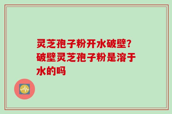 灵芝孢子粉开水破壁？破壁灵芝孢子粉是溶于水的吗