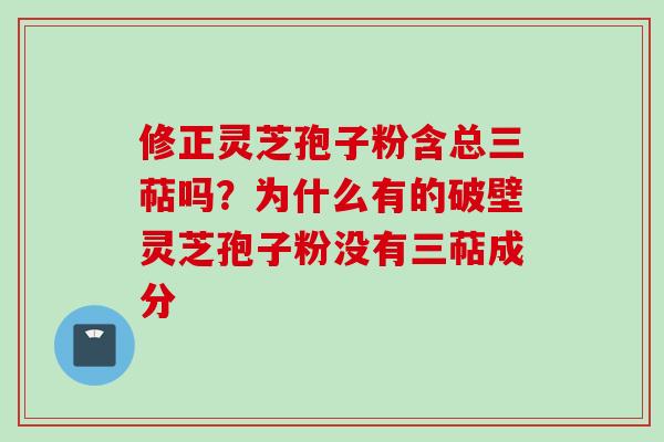 修正灵芝孢子粉含总三萜吗？为什么有的破壁灵芝孢子粉没有三萜成分
