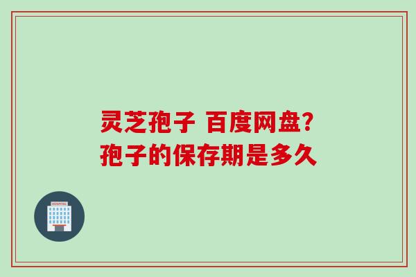 灵芝孢子 百度网盘?孢子的保存期是多久 灵芝孢子 百度网盘?孢子的保存期是多久