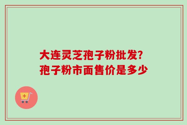 大连灵芝孢子粉批发？孢子粉市面售价是多少
