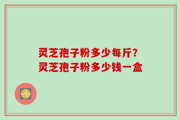 灵芝孢子粉多少每斤?灵芝孢子粉多少钱一盒 灵芝孢子粉多少每斤?灵芝孢子粉多少钱一盒