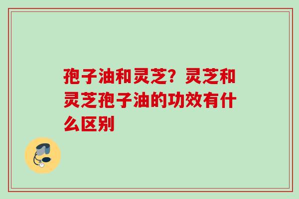 孢子油和灵芝？灵芝和灵芝孢子油的功效有什么区别