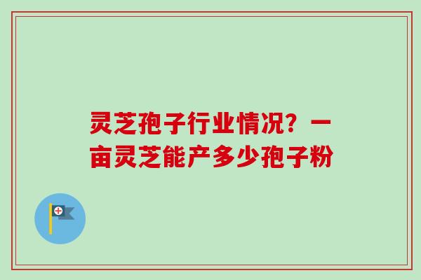 灵芝孢子行业情况？一亩灵芝能产多少孢子粉