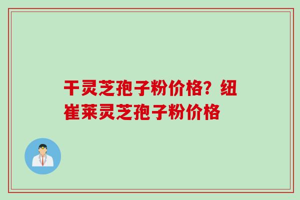 干灵芝孢子粉价格?纽崔莱灵芝孢子粉价格 干灵芝孢子粉价格?纽崔莱灵芝孢子粉价格