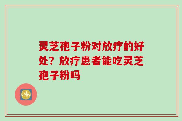 灵芝孢子粉对放疗的好处？放疗患者能吃灵芝孢子粉吗