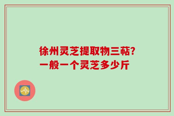 徐州灵芝提取物三萜？一般一个灵芝多少斤