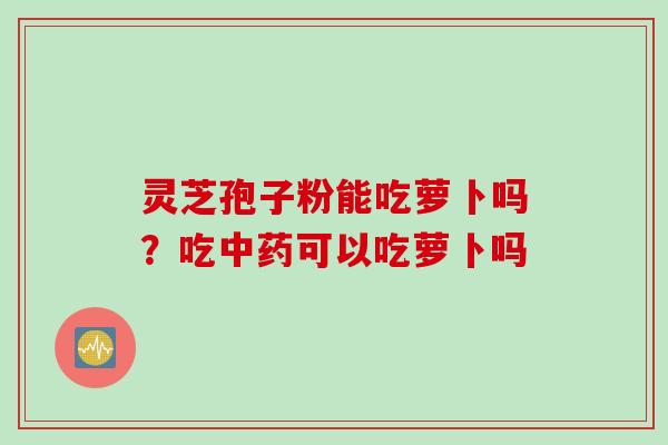 灵芝孢子粉能吃萝卜吗？吃中药可以吃萝卜吗