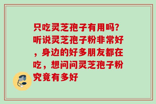 只吃灵芝孢子有用吗？听说灵芝孢子粉非常好，身边的好多朋友都在吃，想问问灵芝孢子粉究竟有多好