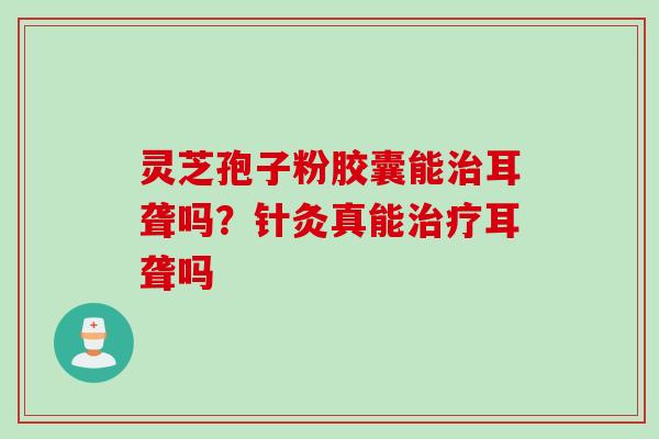 灵芝孢子粉胶囊能治耳聋吗？针灸真能治疗耳聋吗
