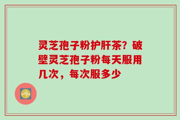灵芝孢子粉护肝茶？破壁灵芝孢子粉每天服用几次，每次服多少