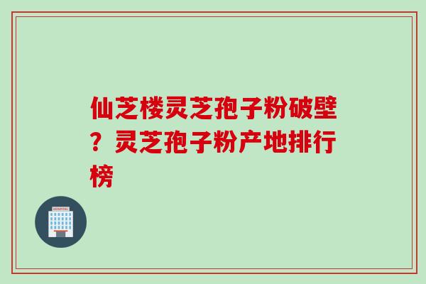 仙芝楼灵芝孢子粉破壁？灵芝孢子粉产地排行榜