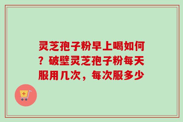 灵芝孢子粉早上喝如何？破壁灵芝孢子粉每天服用几次，每次服多少