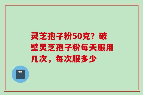 灵芝孢子粉50克？破壁灵芝孢子粉每天服用几次，每次服多少