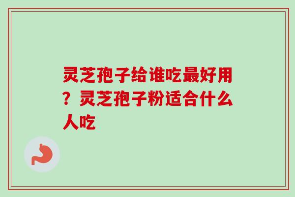 灵芝孢子给谁吃最好用？灵芝孢子粉适合什么人吃