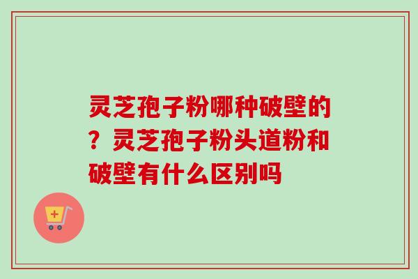 灵芝孢子粉哪种破壁的？灵芝孢子粉头道粉和破壁有什么区别吗