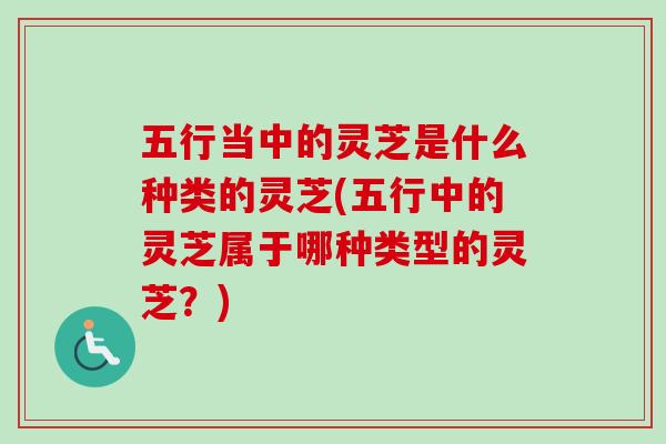 五行当中的灵芝是什么种类的灵芝(五行中的灵芝属于哪种类型的灵芝？)