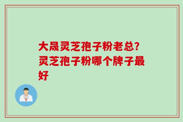 大晟灵芝孢子粉老总？灵芝孢子粉哪个牌子最好