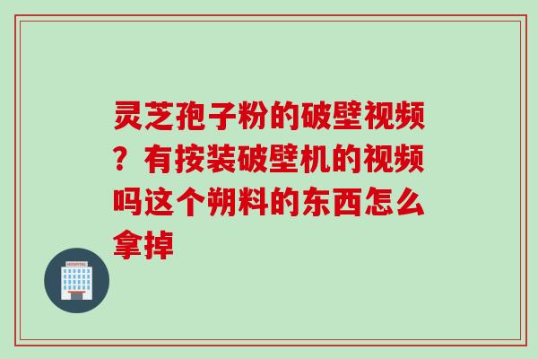 灵芝孢子粉的破壁视频？有按装破壁机的视频吗这个朔料的东西怎么拿掉