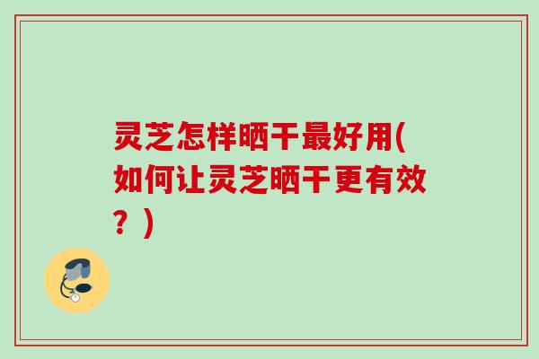 灵芝怎样晒干最好用(如何让灵芝晒干更有效？)