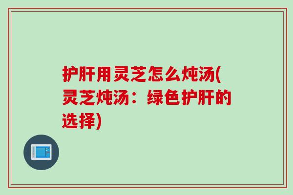 护肝用灵芝怎么炖汤(灵芝炖汤：绿色护肝的选择)