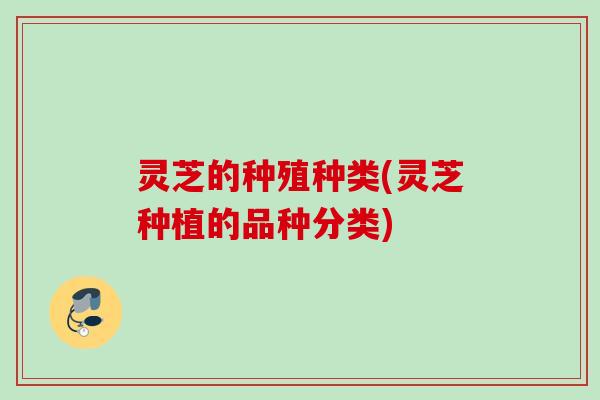灵芝的种殖种类(灵芝种植的品种分类)