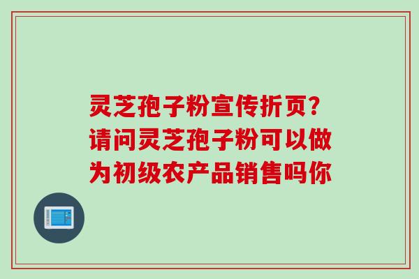 灵芝孢子粉宣传折页？请问灵芝孢子粉可以做为初级农产品销售吗你