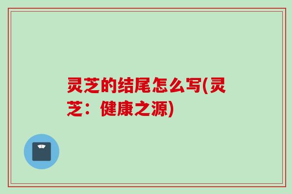 灵芝的结尾怎么写(灵芝：健康之源)