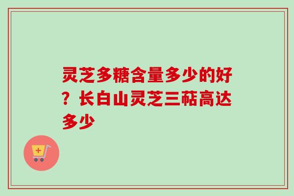 灵芝多糖含量多少的好？长白山灵芝三萜高达多少