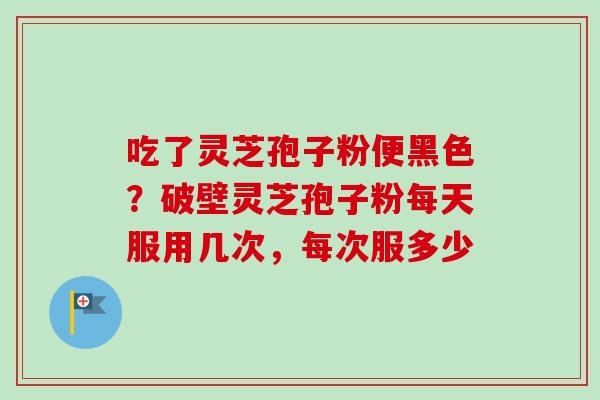 吃了灵芝孢子粉便黑色？破壁灵芝孢子粉每天服用几次，每次服多少