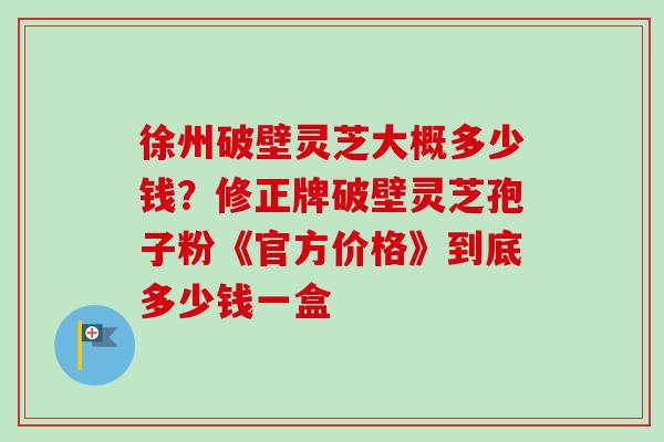 徐州破壁灵芝大概多少钱?修正牌破壁灵芝孢子粉《官方价格》到底多少钱一盒 徐州破壁灵芝大概多少钱?修正牌破壁灵芝孢子粉《官方价格》到底多少钱一盒