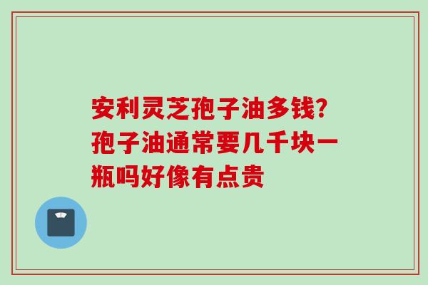 安利灵芝孢子油多钱？孢子油通常要几千块一瓶吗好像有点贵