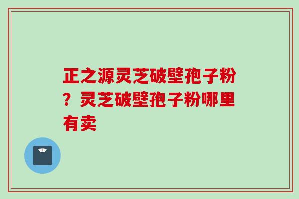 正之源灵芝破壁孢子粉?灵芝破壁孢子粉哪里有卖 正之源灵芝破壁孢子粉?灵芝破壁孢子粉哪里有卖