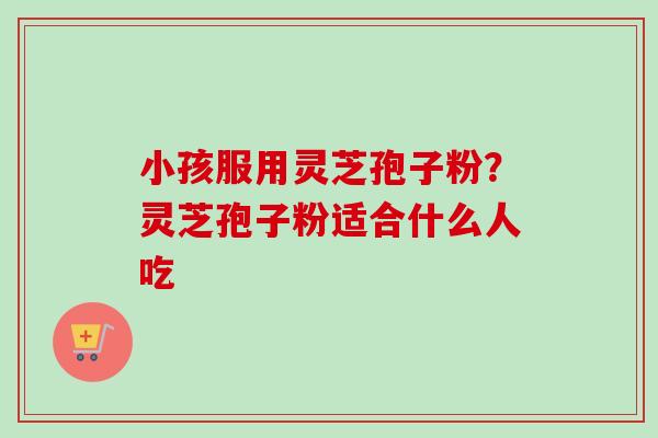 小孩服用灵芝孢子粉？灵芝孢子粉适合什么人吃