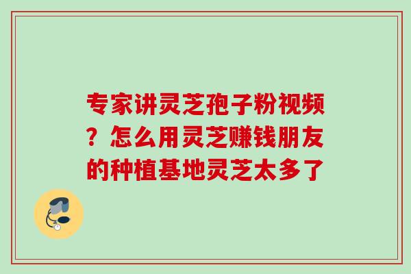 专家讲灵芝孢子粉视频？怎么用灵芝赚钱朋友的种植基地灵芝太多了