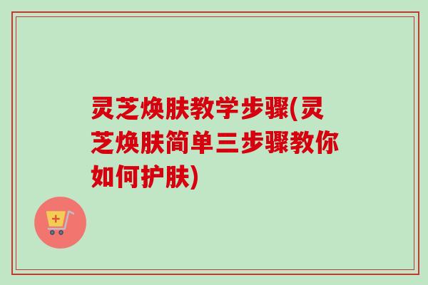 灵芝焕肤教学步骤(灵芝焕肤简单三步骤教你如何护肤)