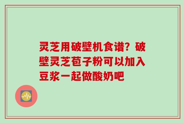 灵芝用破壁机食谱？破壁灵芝苞子粉可以加入豆浆一起做酸奶吧