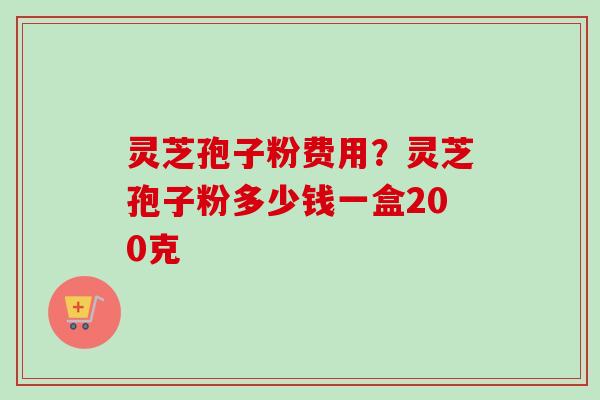 灵芝孢子粉费用？灵芝孢子粉多少钱一盒200克