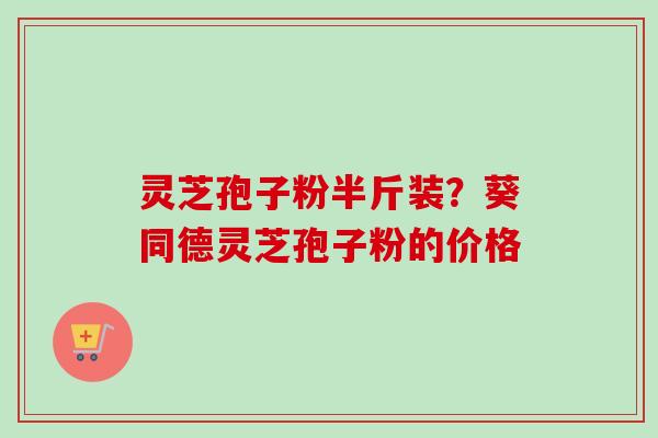 灵芝孢子粉半斤装？葵同德灵芝孢子粉的价格