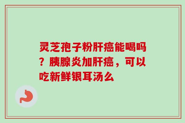 灵芝孢子粉肝癌能喝吗？胰腺炎加肝癌，可以吃新鲜银耳汤么