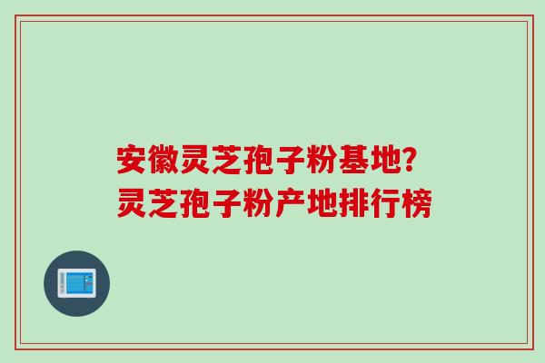 安徽灵芝孢子粉基地？灵芝孢子粉产地排行榜