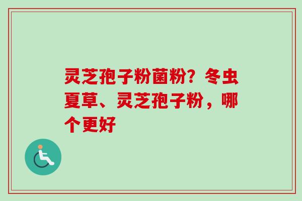 灵芝孢子粉菌粉？冬虫夏草、灵芝孢子粉，哪个更好