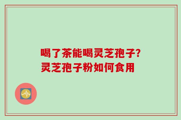 喝了茶能喝灵芝孢子？灵芝孢子粉如何食用