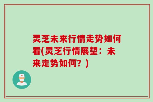 灵芝未来行情走势如何看(灵芝行情展望：未来走势如何？)