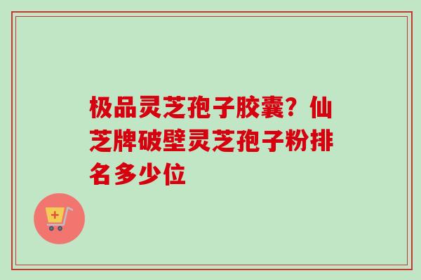 极品灵芝孢子胶囊？仙芝牌破壁灵芝孢子粉排名多少位