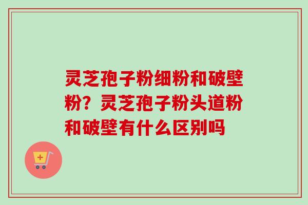 灵芝孢子粉细粉和破壁粉？灵芝孢子粉头道粉和破壁有什么区别吗