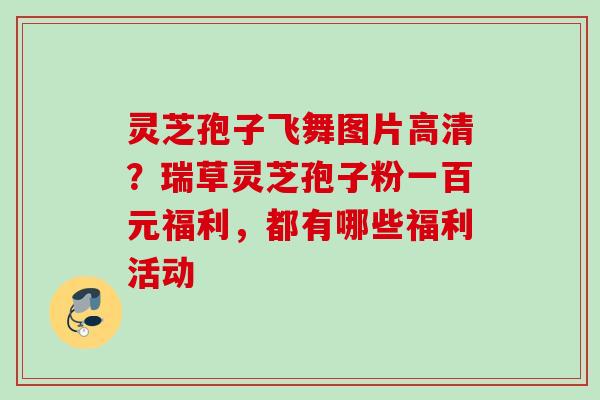 灵芝孢子飞舞图片高清?瑞草灵芝孢子粉一百元福利,都有哪些福利活动 灵芝孢子飞舞图片高清?瑞草灵芝孢子粉一百元福利,都有哪些福利活动
