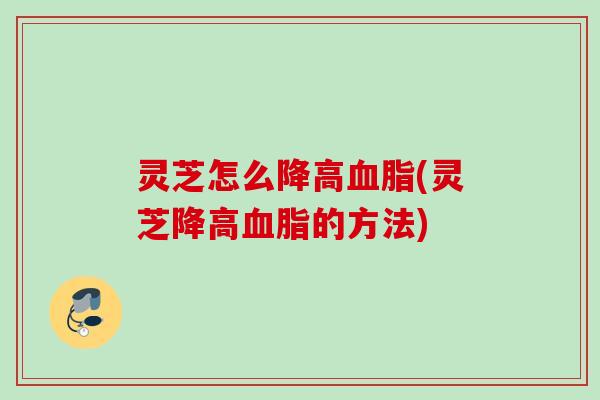 灵芝怎么降高血脂(灵芝降高血脂的方法)